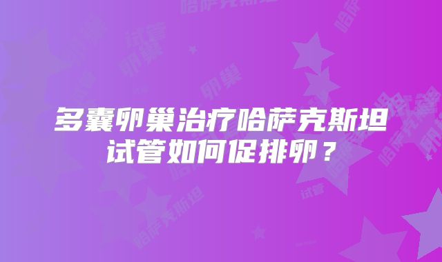 多囊卵巢治疗哈萨克斯坦试管如何促排卵?