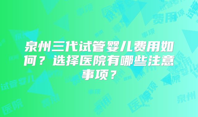 泉州三代试管婴儿费用如何？选择医院有哪些注意事项？