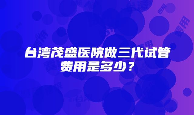 台湾茂盛医院做三代试管费用是多少?