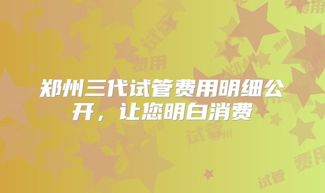 郑州三代试管费用明细公开,让您明白消费