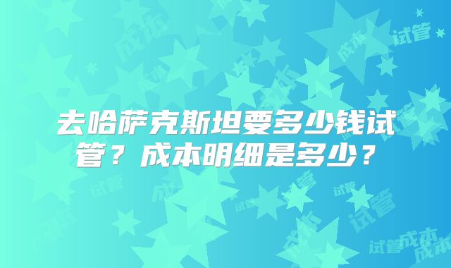 去哈萨克斯坦要多少钱试管?成本明细是多少?
