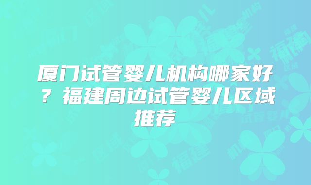 厦门试管婴儿机构哪家好?福建周边试管婴儿区域推荐