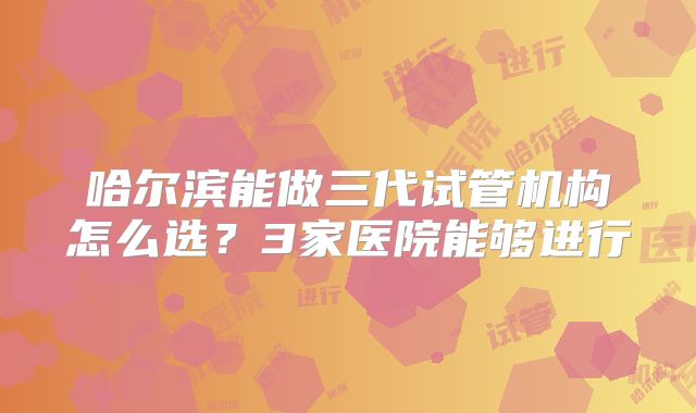 哈尔滨能做三代试管机构怎么选?3家医院能够进行