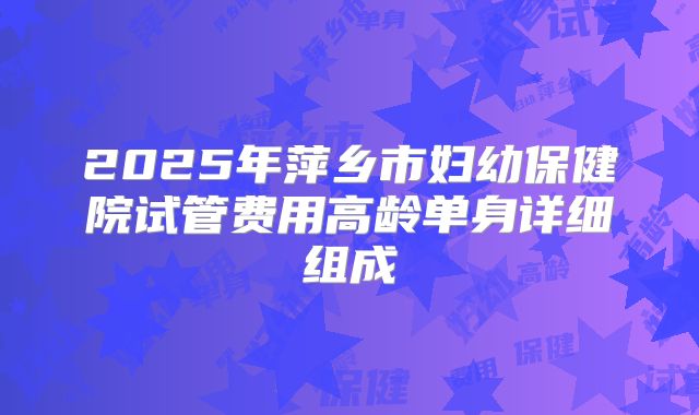 2025年萍乡市妇幼保健院试管费用高龄单身详细组成