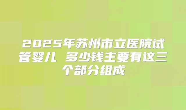 2025年苏州市立医院试管婴儿 多少钱主要有这三个部分组成