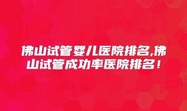 佛山试管婴儿医院排名,佛山试管成功率医院排名!