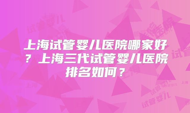 上海试管婴儿医院哪家好？上海三代试管婴儿医院排名如何？