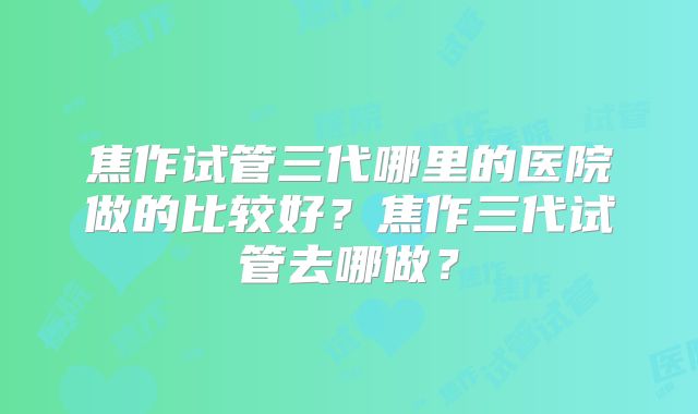 焦作试管三代哪里的医院做的比较好？焦作三代试管去哪做？