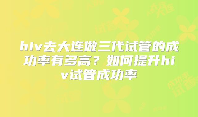 hiv去大连做三代试管的成功率有多高？如何提升hiv试管成功率