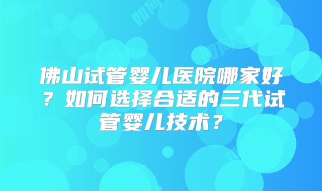 佛山试管婴儿医院哪家好？如何选择合适的三代试管婴儿技术？