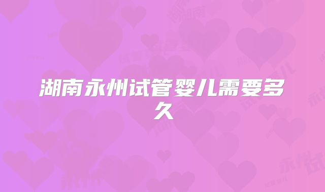 湖南永州试管婴儿需要多久