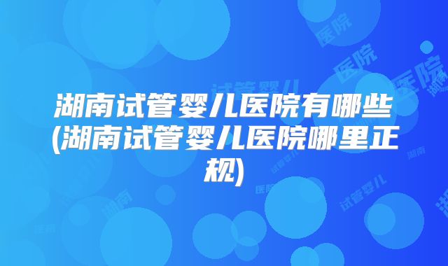 湖南试管婴儿医院有哪些(湖南试管婴儿医院哪里正规)