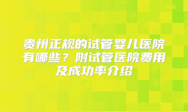 贵州正规的试管婴儿医院有哪些?附试管医院费用及成功率介绍
