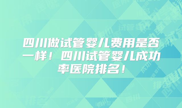 四川做试管婴儿费用是否一样!四川试管婴儿成功率医院排名!