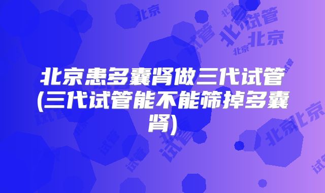 北京患多囊肾做三代试管(三代试管能不能筛掉多囊肾)