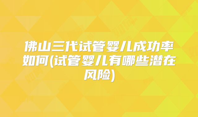佛山三代试管婴儿成功率如何(试管婴儿有哪些潜在风险)