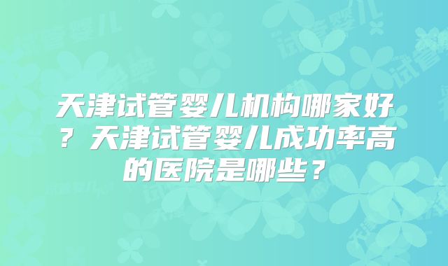 天津试管婴儿机构哪家好?天津试管婴儿成功率高的医院是哪些?