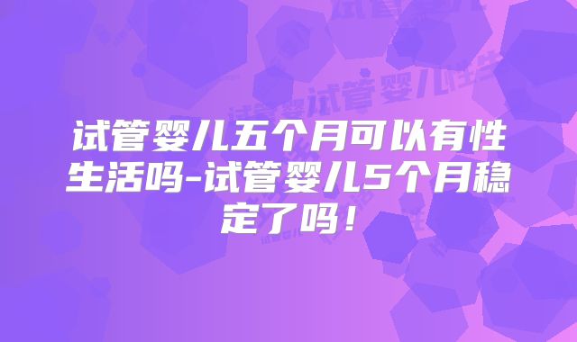 试管婴儿五个月可以有性生活吗-试管婴儿5个月稳定了吗!