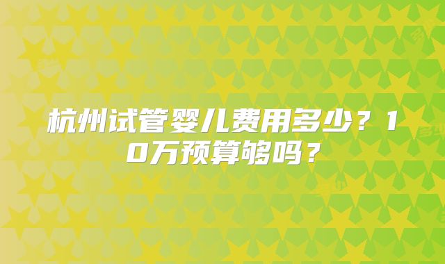 杭州试管婴儿费用多少?10万预算够吗?