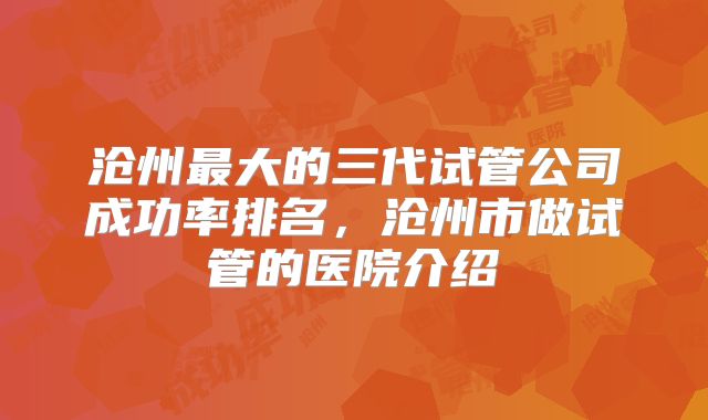 沧州最大的三代试管公司成功率排名,沧州市做试管的医院介绍