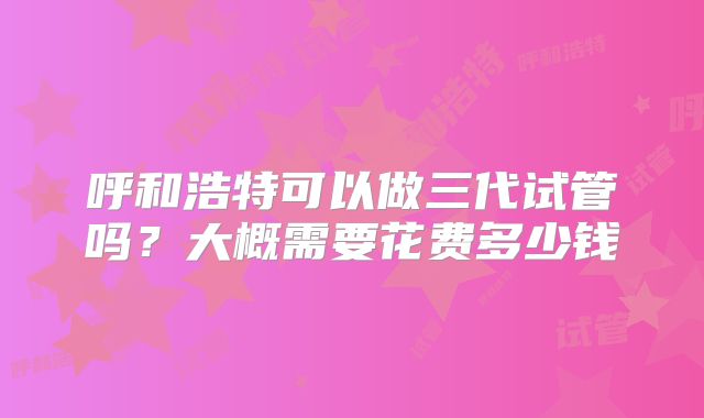 呼和浩特可以做三代试管吗？大概需要花费多少钱