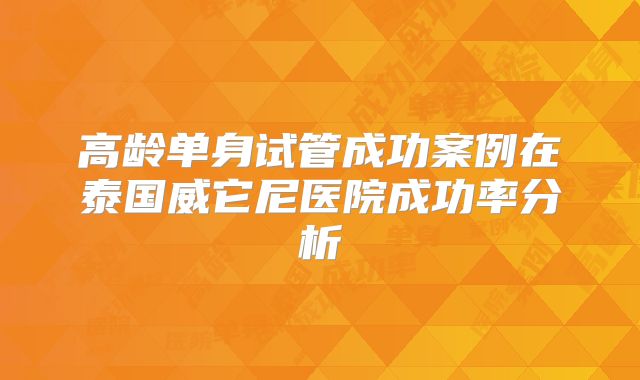 高龄单身试管成功案例在泰国威它尼医院成功率分析