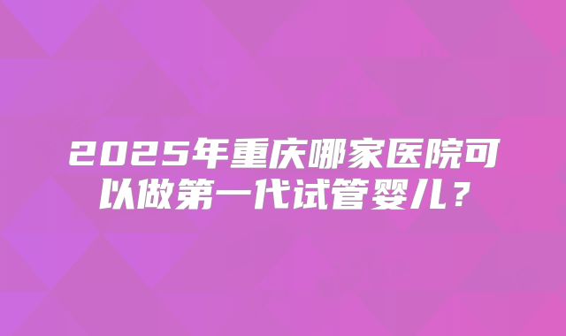 2025年重庆哪家医院可以做第一代试管婴儿?