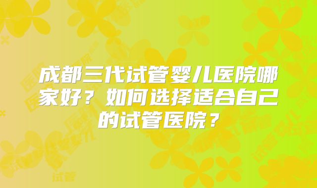成都三代试管婴儿医院哪家好?如何选择适合自己的试管医院?