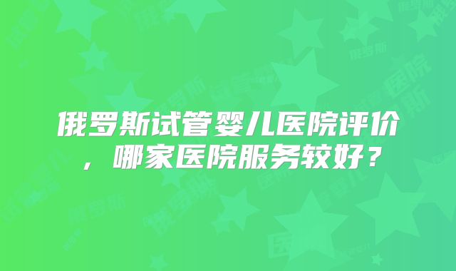 俄罗斯试管婴儿医院评价,哪家医院服务较好?