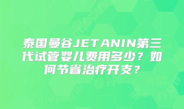 泰国曼谷JETANIN第三代试管婴儿费用多少?如何节省治疗开支?