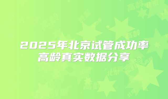 2025年北京试管成功率高龄真实数据分享