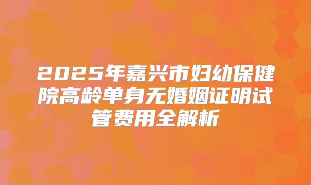 2025年嘉兴市妇幼保健院高龄单身无婚姻证明试管费用全解析