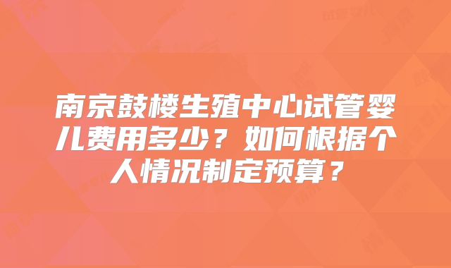 南京鼓楼生殖中心试管婴儿费用多少?如何根据个人情况制定预算?