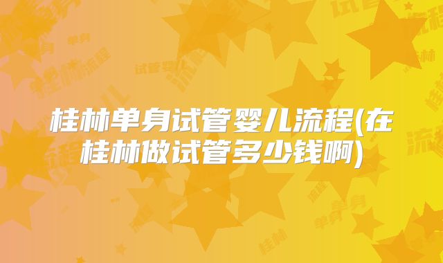 桂林单身试管婴儿流程(在桂林做试管多少钱啊)