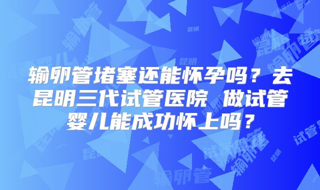 输卵管堵塞还能怀孕吗?去昆明三代试管医院 做试管婴儿能成功怀上吗?