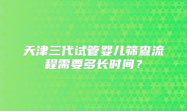 天津三代试管婴儿筛查流程需要多长时间?