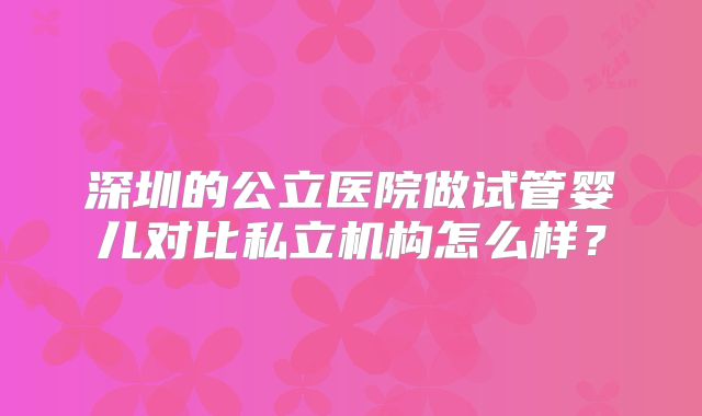 深圳的公立医院做试管婴儿对比私立机构怎么样？