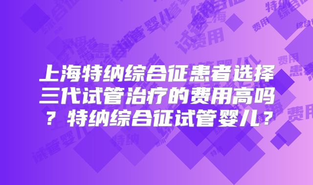 上海特纳综合征患者选择三代试管治疗的费用高吗?特纳综合征试管婴儿?