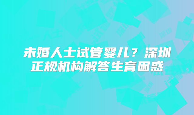 未婚人士试管婴儿?深圳正规机构解答生育困惑