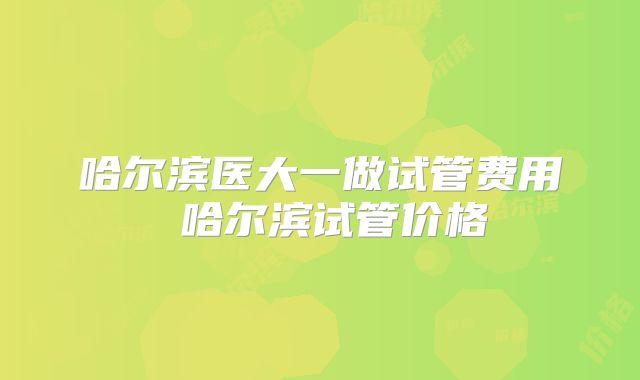 哈尔滨医大一做试管费用 哈尔滨试管价格
