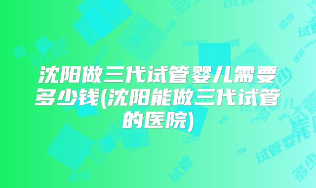 沈阳做三代试管婴儿需要多少钱(沈阳能做三代试管的医院)