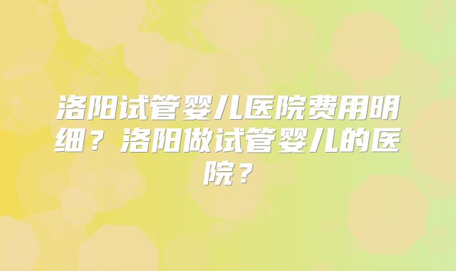洛阳试管婴儿医院费用明细?洛阳做试管婴儿的医院?