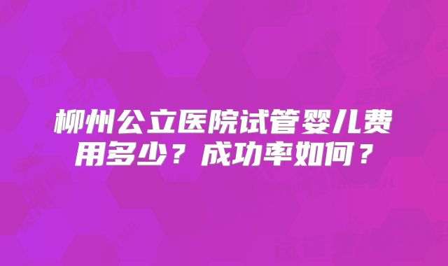 柳州公立医院试管婴儿费用多少？成功率如何？