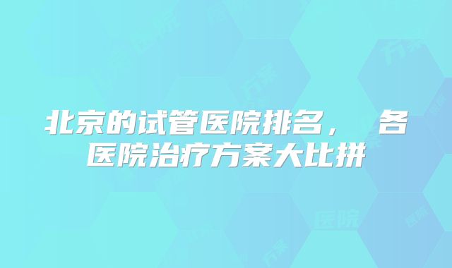 北京的试管医院排名, 各医院治疗方案大比拼