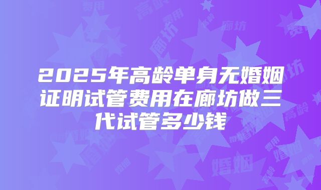 2025年高龄单身无婚姻证明试管费用在廊坊做三代试管多少钱