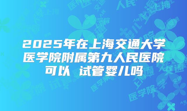 2025年在上海交通大学医学院附属第九人民医院可以 试管婴儿吗