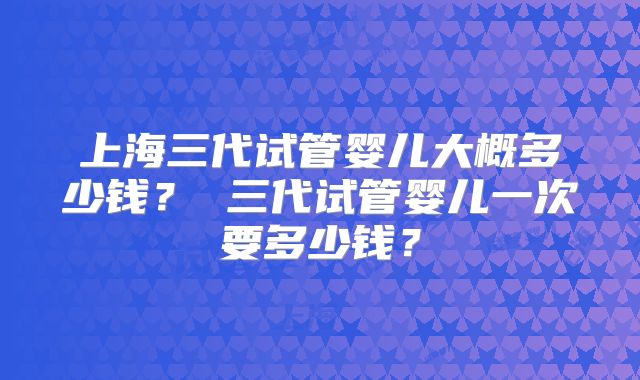 上海三代试管婴儿大概多少钱? 三代试管婴儿一次要多少钱?