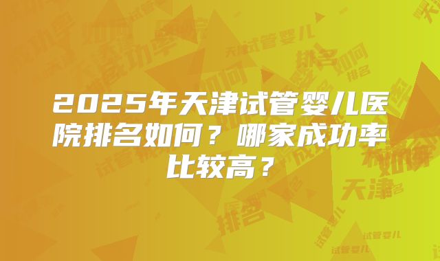 2025年天津试管婴儿医院排名如何?哪家成功率比较高?