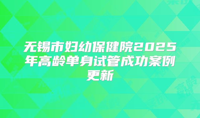 无锡市妇幼保健院2025年高龄单身试管成功案例更新