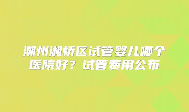潮州湘桥区试管婴儿哪个医院好？试管费用公布